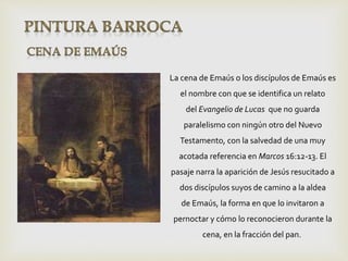 La cena de Emaús o los discípulos de Emaús es
el nombre con que se identifica un relato
del Evangelio de Lucas que no guarda
paralelismo con ningún otro del Nuevo
Testamento, con la salvedad de una muy
acotada referencia en Marcos 16:12-13. El
pasaje narra la aparición de Jesús resucitado a
dos discípulos suyos de camino a la aldea
de Emaús, la forma en que lo invitaron a
pernoctar y cómo lo reconocieron durante la
cena, en la fracción del pan.
 
