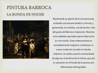 Rembrandt se apartó de lo convencional,
evitando una escena estática y formal, y
generando, en cambio, una de acción, más
del gusto del Barroco imperante. Muestra
a los soldados apurados para embarcarse
en una misión. Este ordenamiento es
completamente original y constituye un
nuevo modo de concebir el retrato
colectivo. Su estilo causó la contrariedad
de algunos miembros de la milicia, que por
su ubicación en el fondo de la escena son
difícilmente distinguibles.
 