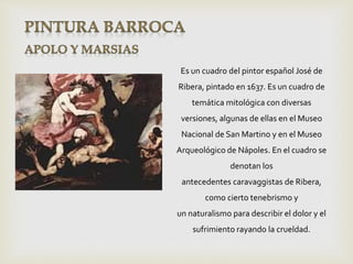 Es un cuadro del pintor español José de
Ribera, pintado en 1637. Es un cuadro de
temática mitológica con diversas
versiones, algunas de ellas en el Museo
Nacional de San Martino y en el Museo
Arqueológico de Nápoles. En el cuadro se
denotan los
antecedentes caravaggistas de Ribera,
como cierto tenebrismo y
un naturalismo para describir el dolor y el
sufrimiento rayando la crueldad.
 