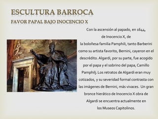 Con la ascensión al papado, en 1644,
de Inocencio X, de
la boloñesa familia Pamphili, tanto Barberini
como su artista favorito, Bernini, cayeron en el
descrédito.Algardi, por su parte, fue acogido
por el papa y el sobrino del papa,Camillo
Pamphilj.Los retratos de Algardi eran muy
cotizados, y su severidad formal contrasta con
las imágenes de Bernini, más vivaces. Un gran
bronce hierático de Inocencio X obra de
Algardi se encuentra actualmente en
los Museos Capitolinos.
 