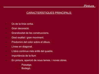 Pintura

                   CARACTERÍSTIQUES PRINCIPALS:


●
    Ús de la línia corba.
●   Gran decoració.
●   Grandiositat de les construccions.
●   Gest exaltat i gran moviment.
●   Predomini del color sobre el dibuix.
●   Línies en diagonal.
●   L'obra continua més enllà del quadre.
●   Importància de la llum
●   En pintura, aparició de nous temes, i noves obres.
           ●   Paisatge.
           ●   Bodegó.
 