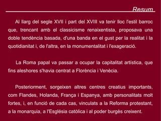 Resum
   Al llarg del segle XVII i part del XVIII va tenir lloc l'estil barroc
que, trencant amb el classicisme renaixentista, proposava una
doble tendència basada, d'una banda en el gust per la realitat i la
quotidianitat i, de l'altra, en la monumentalitat i l'exageració.


   La Roma papal va passar a ocupar la capitalitat artística, que
fins aleshores s'havia centrat a Florència i Venècia.


   Posteriorment, sorgeixen altres centres creatius importants,
com Flandes, Holanda, França i Espanya, amb personalitats molt
fortes, i, en funció de cada cas, vinculats a la Reforma protestant,
a la monarquia, a l'Església catòlica i al poder burgès creixent.
 