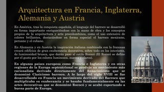 Arquitectura en Francia, Inglaterra,
Alemania y Austria
• En América, tras la conquista española, el lenguaje del barroco se desarrolló
en forma importante enriqueciéndose con la mano de obra y los conceptos
propios de la arquitectura y arte precolombinos, como el uso extensivo de
colores brillantes, destacándose en forma especial el barroco mexicano,
peruano y el cubano.
• En Alemania y en Austria la inspiración italiana combinada con la francesa
creará edificios de gran exuberancia decorativa, sobre todo en los interiores,
de luminosidad brusca, que darán paso al estilo Rococó (El Rococó se define
por el gusto por los colores luminosos, suaves y claros).
• En algunos países europeos como Francia e Inglaterra y en otras
regiones de la Europa septentrional se produjo un movimiento más
racionalista derivado directamente del Renacimiento que se
denominó Clasicismo barroco. A lo largo del siglo XVIII se fue
desarrollando en Francia un movimiento derivado del Barroco que
multiplicaba su exuberancia y se basaba fundamentalmente en las
artes decorativas que se denominó Rococó y se acabó exportando a
buena parte de Europa.
 