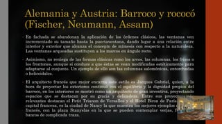 Alemania y Austria: Barroco y rococó
(Fischer, Neumann, Assam)
• En fachada se abandonan la aplicación de los órdenes clásicos, las ventanas ven
incrementado su tamaño hasta la puertaventana, dando lugar a una relación entre
interior y exterior que alcanza el concepto de mímesis con respecto a la naturaleza.
Las ventanas arqueadas sustituyen a los marcos en ángulo recto.
• Asimismo, no reniega de las formas clásicas como los arcos, las columnas, los frisos o
los frontones, aunque sí conduce a que éstas se vean modificadas estéticamente para
adaptarse al conjunto. Un ejemplo de ello son las columnas salomónicas, entorchadas
o helicoidales.
• El arquitecto francés que mejor encarna este estilo es Jacques Gabriel, quien, a la
hora de proyectar los exteriores continuó con el equilibrio y la dignidad propios del
barroco, en los interiores se mostró como un arquitecto de gran inventiva, proyectando
espacios que se destacan por su gracia y delicadeza. Entre sus proyectos más
relevantes destacan el Petit Trianon de Versalles y el Hotel Biron de París. Tras la
capital francesa, es la ciudad de Nancy la que muestra los mejores ejemplos de rococó
francés, con la plaza Stanyslas en la que se pueden contemplar verjas, fuentes y
bancos de complicada traza.
 
