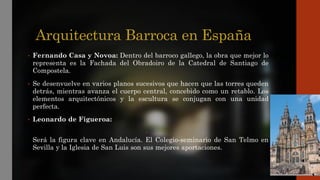 Arquitectura Barroca en España
• Fernando Casa y Novoa: Dentro del barroco gallego, la obra que mejor lo
representa es la Fachada del Obradoiro de la Catedral de Santiago de
Compostela.
• Se desenvuelve en varios planos sucesivos que hacen que las torres queden
detrás, mientras avanza el cuerpo central, concebido como un retablo. Los
elementos arquitectónicos y la escultura se conjugan con una unidad
perfecta.
• Leonardo de Figueroa:
•
Será la figura clave en Andalucía. El Colegio-seminario de San Telmo en
Sevilla y la Iglesia de San Luis son sus mejores aportaciones.
 