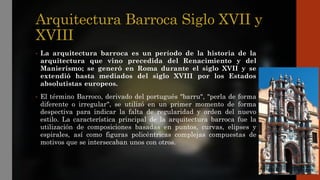 Arquitectura Barroca Siglo XVII y
XVIII
• La arquitectura barroca es un período de la historia de la
arquitectura que vino precedida del Renacimiento y del
Manierismo; se generó en Roma durante el siglo XVII y se
extendió hasta mediados del siglo XVIII por los Estados
absolutistas europeos.
• El término Barroco, derivado del portugués "barru", "perla de forma
diferente o irregular", se utilizó en un primer momento de forma
despectiva para indicar la falta de regularidad y orden del nuevo
estilo. La característica principal de la arquitectura barroca fue la
utilización de composiciones basadas en puntos, curvas, elipses y
espirales, así como figuras policéntricas complejas compuestas de
motivos que se intersecaban unos con otros.
 
