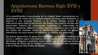 Arquitectura Barroca Siglo XVII y
XVIII
• A la planificación centralizada de la ciudad ideal renacentista se
contrapone la visión de la ciudad capital barroca, más dinámica y
abierta a sus propios límites, y al mismo tiempo punto de
referencia para todo el territorio. En Roma, los centros focales del
panorama urbano se subrayaron mediante la colocación de
antiguos obeliscos egipcios y altas cúpulas, mientras que en París
los nodos del sistema viario se definieron por medio de plazas
simétricas, en cuyo centro se colocaba la estatua del soberano.
• En líneas generales, la plaza barroca cedió su función tradicional
cívica y pública para convertirse en un medio de exaltación de la
ideología religiosa o política, como en el caso de las plazas reales
francesas (la Plaza de los Vosgos o la Plaza Vendôme, por ejemplo)
o de la Plaza de San Pedro de Roma.
 