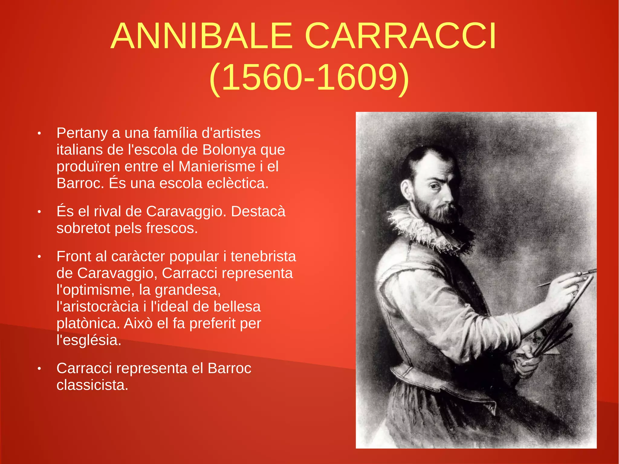 ANNIBALE CARRACCI
(1560-1609)
● Pertany a una família d'artistes
italians de l'escola de Bolonya que
produïren entre el Manierisme i el
Barroc. És una escola eclèctica.
● És el rival de Caravaggio. Destacà
sobretot pels frescos.
● Front al caràcter popular i tenebrista
de Caravaggio, Carracci representa
l'optimisme, la grandesa,
l'aristocràcia i l'ideal de bellesa
platònica. Això el fa preferit per
l'església.
● Carracci representa el Barroc
classicista.
 