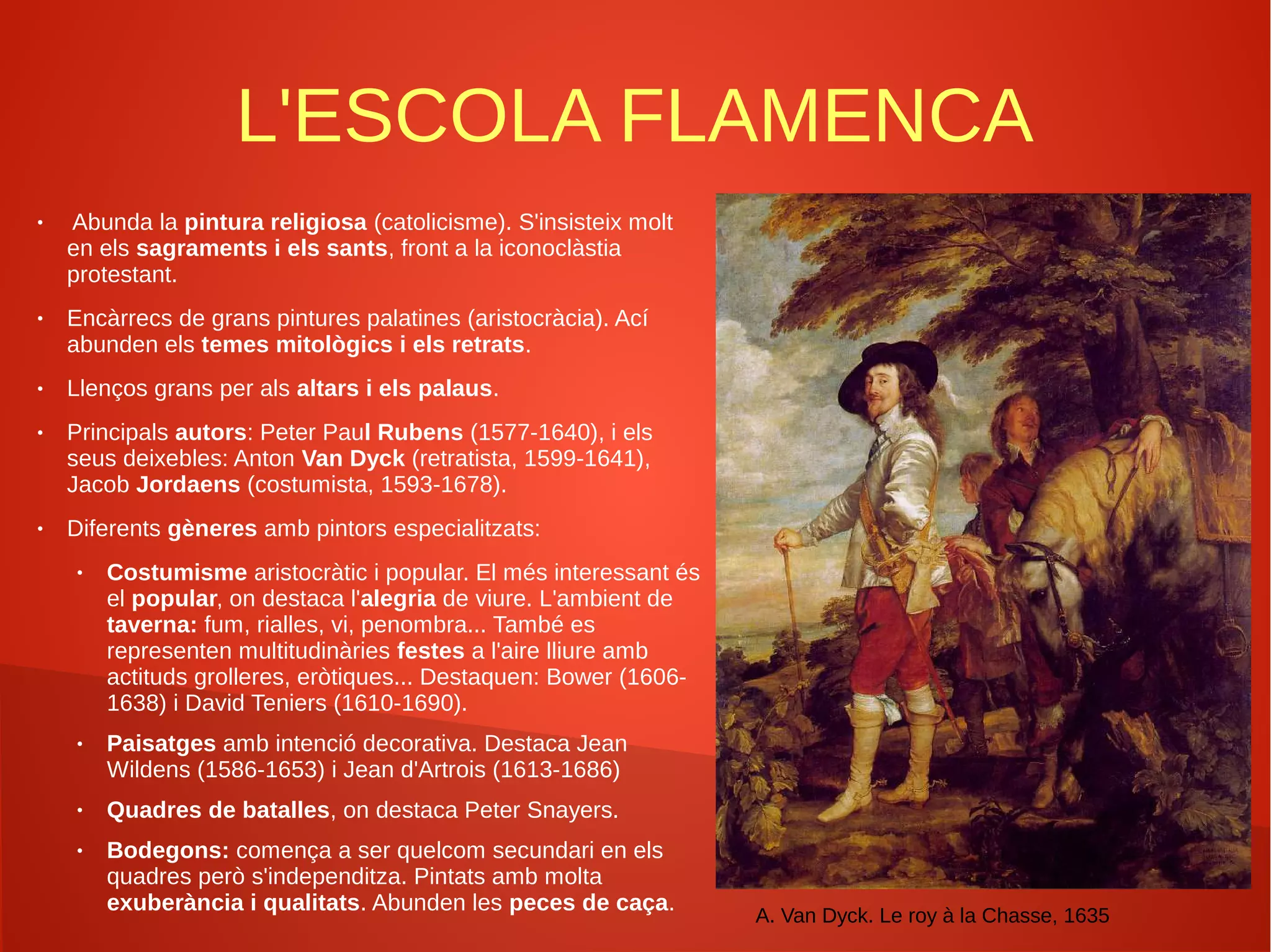 L'ESCOLA FLAMENCA
● Abunda la pintura religiosa (catolicisme). S'insisteix molt
en els sagraments i els sants, front a la iconoclàstia
protestant.
● Encàrrecs de grans pintures palatines (aristocràcia). Ací
abunden els temes mitològics i els retrats.
● Llenços grans per als altars i els palaus.
● Principals autors: Peter Paul Rubens (1577-1640), i els
seus deixebles: Anton Van Dyck (retratista, 1599-1641),
Jacob Jordaens (costumista, 1593-1678).
● Diferents gèneres amb pintors especialitzats:
● Costumisme aristocràtic i popular. El més interessant és
el popular, on destaca l'alegria de viure. L'ambient de
taverna: fum, rialles, vi, penombra... També es
representen multitudinàries festes a l'aire lliure amb
actituds grolleres, eròtiques... Destaquen: Bower (1606-
1638) i David Teniers (1610-1690).
● Paisatges amb intenció decorativa. Destaca Jean
Wildens (1586-1653) i Jean d'Artrois (1613-1686)
● Quadres de batalles, on destaca Peter Snayers.
● Bodegons: comença a ser quelcom secundari en els
quadres però s'independitza. Pintats amb molta
exuberància i qualitats. Abunden les peces de caça.
A. Van Dyck. Le roy à la Chasse, 1635
 