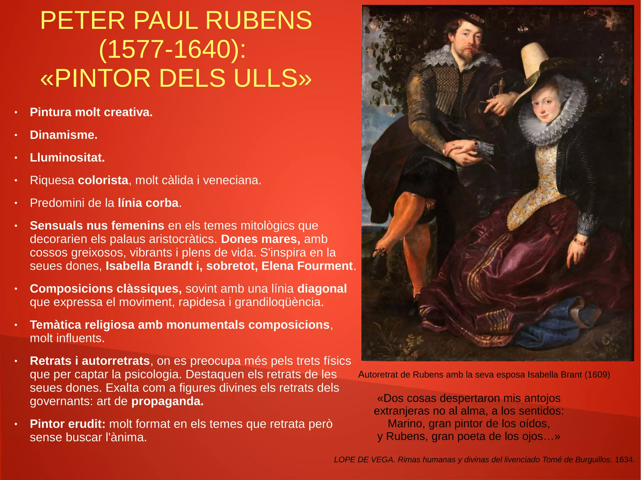 PETER PAUL RUBENS
(1577-1640):
«PINTOR DELS ULLS»
● Pintura molt creativa.
● Dinamisme.
● Lluminositat.
● Riquesa colorista, molt càlida i veneciana.
● Predomini de la línia corba.
● Sensuals nus femenins en els temes mitològics que
decorarien els palaus aristocràtics. Dones mares, amb
cossos greixosos, vibrants i plens de vida. S'inspira en la
seues dones, Isabella Brandt i, sobretot, Elena Fourment.
● Composicions clàssiques, sovint amb una línia diagonal
que expressa el moviment, rapidesa i grandiloqüència.
● Temàtica religiosa amb monumentals composicions,
molt influents.
● Retrats i autorretrats, on es preocupa més pels trets físics
que per captar la psicologia. Destaquen els retrats de les
seues dones. Exalta com a figures divines els retrats dels
governants: art de propaganda.
● Pintor erudit: molt format en els temes que retrata però
sense buscar l'ànima.
«Dos cosas despertaron mis antojos
extranjeras no al alma, a los sentidos:
Marino, gran pintor de los oídos,
y Rubens, gran poeta de los ojos…»
LOPE DE VEGA. Rimas humanas y divinas del livenciado Tomé de Burguillos. 1634.
Autoretrat de Rubens amb la seva esposa Isabella Brant (1609)
 
