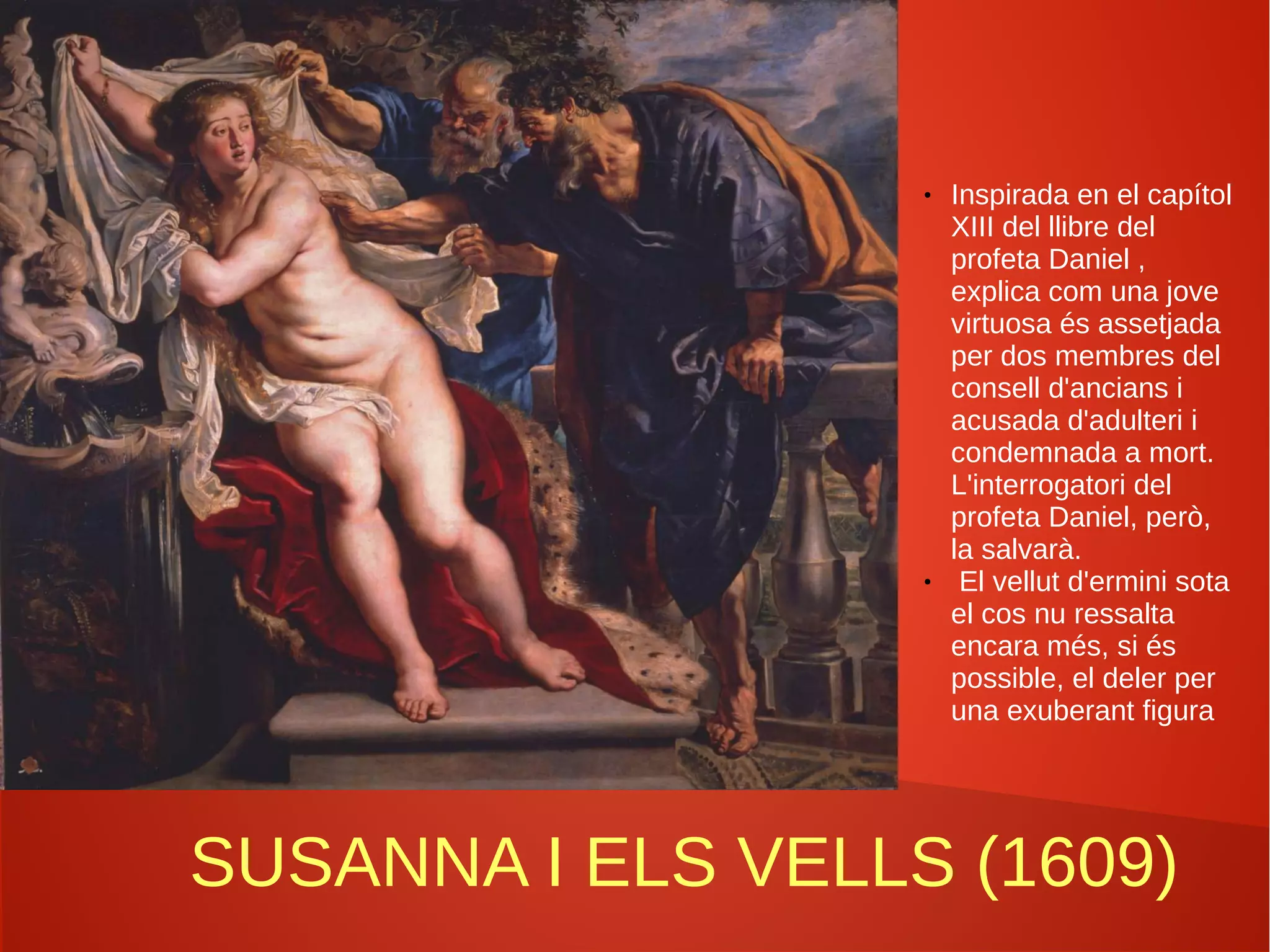 SUSANNA I ELS VELLS (1609)
● Inspirada en el capítol
XIII del llibre del
profeta Daniel ,
explica com una jove
virtuosa és assetjada
per dos membres del
consell d'ancians i
acusada d'adulteri i
condemnada a mort.
L'interrogatori del
profeta Daniel, però,
la salvarà.
● El vellut d'ermini sota
el cos nu ressalta
encara més, si és
possible, el deler per
una exuberant figura
 