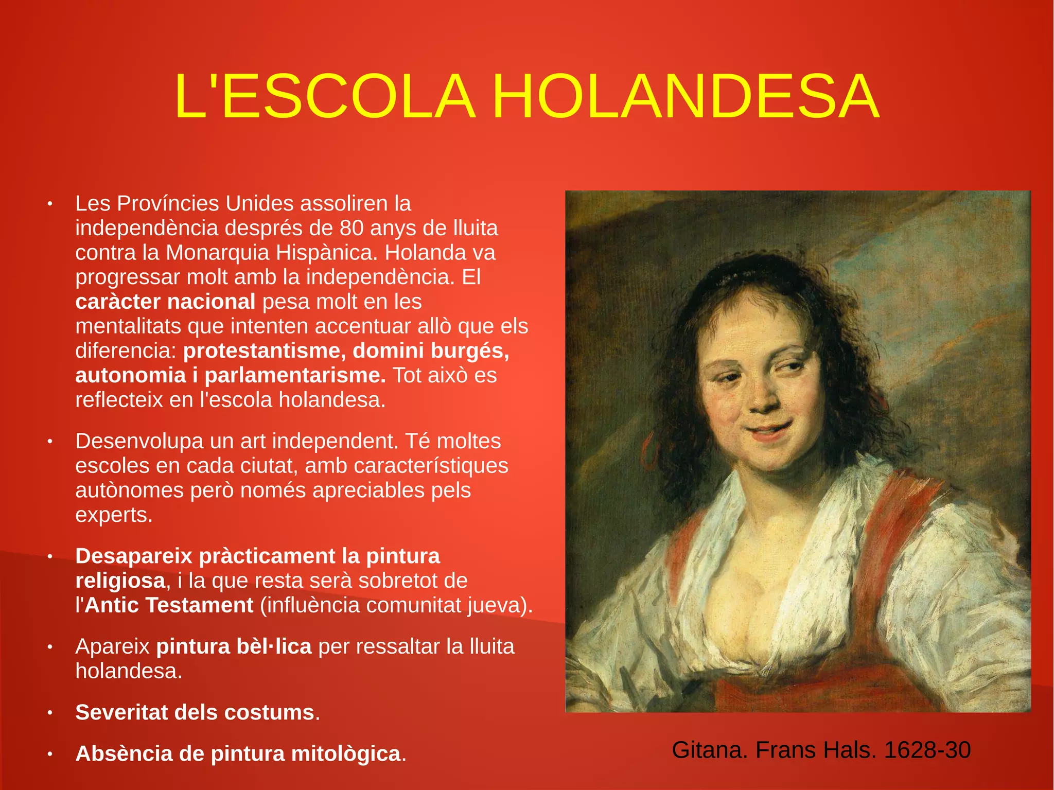 L'ESCOLA HOLANDESA
● Les Províncies Unides assoliren la
independència després de 80 anys de lluita
contra la Monarquia Hispànica. Holanda va
progressar molt amb la independència. El
caràcter nacional pesa molt en les
mentalitats que intenten accentuar allò que els
diferencia: protestantisme, domini burgés,
autonomia i parlamentarisme. Tot això es
reflecteix en l'escola holandesa.
● Desenvolupa un art independent. Té moltes
escoles en cada ciutat, amb característiques
autònomes però només apreciables pels
experts.
● Desapareix pràcticament la pintura
religiosa, i la que resta serà sobretot de
l'Antic Testament (influència comunitat jueva).
● Apareix pintura bèl·lica per ressaltar la lluita
holandesa.
● Severitat dels costums.
● Absència de pintura mitològica. Gitana. Frans Hals. 1628-30
 