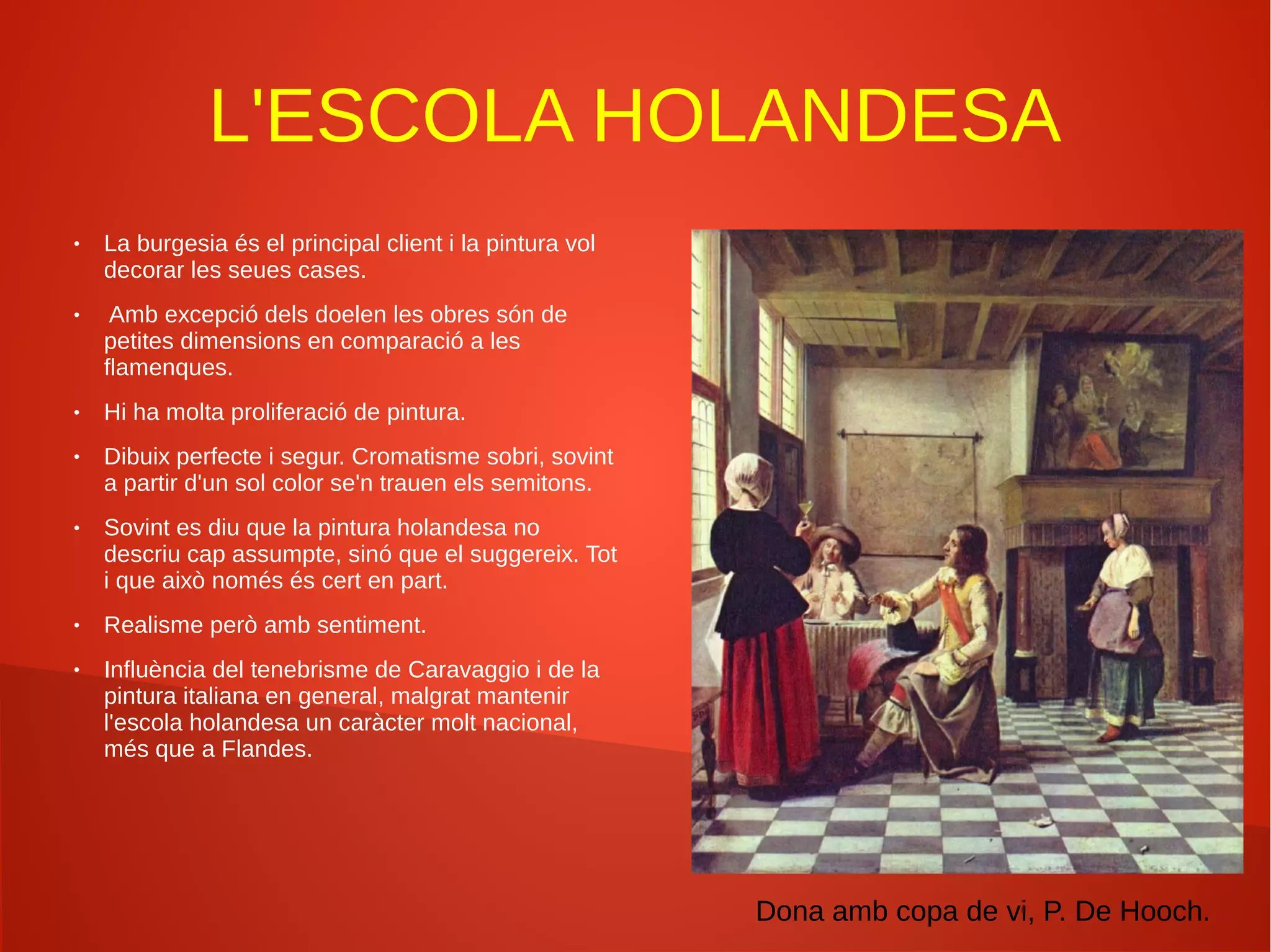 L'ESCOLA HOLANDESA
● La burgesia és el principal client i la pintura vol
decorar les seues cases.
● Amb excepció dels doelen les obres són de
petites dimensions en comparació a les
flamenques.
● Hi ha molta proliferació de pintura.
● Dibuix perfecte i segur. Cromatisme sobri, sovint
a partir d'un sol color se'n trauen els semitons.
● Sovint es diu que la pintura holandesa no
descriu cap assumpte, sinó que el suggereix. Tot
i que això només és cert en part.
● Realisme però amb sentiment.
● Influència del tenebrisme de Caravaggio i de la
pintura italiana en general, malgrat mantenir
l'escola holandesa un caràcter molt nacional,
més que a Flandes.
Dona amb copa de vi, P. De Hooch.
 