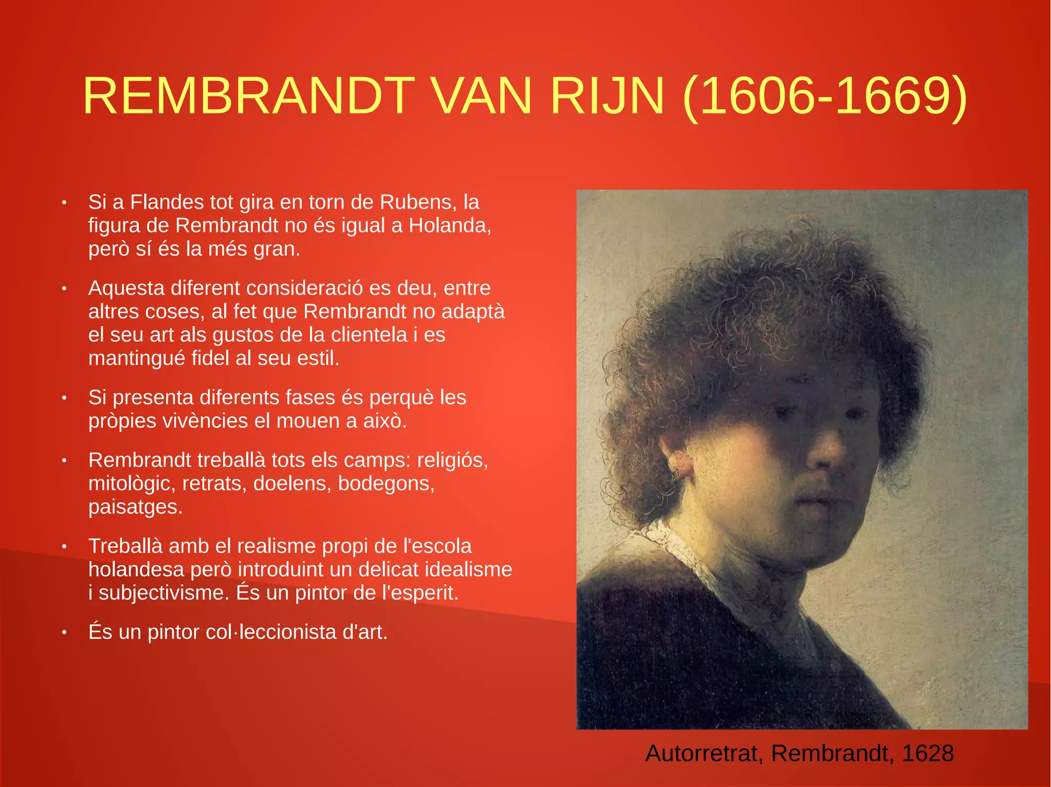 REMBRANDT VAN RIJN (1606-1669)
● Si a Flandes tot gira en torn de Rubens, la
figura de Rembrandt no és igual a Holanda,
però sí és la més gran.
● Aquesta diferent consideració es deu, entre
altres coses, al fet que Rembrandt no adaptà
el seu art als gustos de la clientela i es
mantingué fidel al seu estil.
● Si presenta diferents fases és perquè les
pròpies vivències el mouen a això.
● Rembrandt treballà tots els camps: religiós,
mitològic, retrats, doelens, bodegons,
paisatges.
● Treballà amb el realisme propi de l'escola
holandesa però introduint un delicat idealisme
i subjectivisme. És un pintor de l'esperit.
● És un pintor col·leccionista d'art.
Autorretrat, Rembrandt, 1628
 