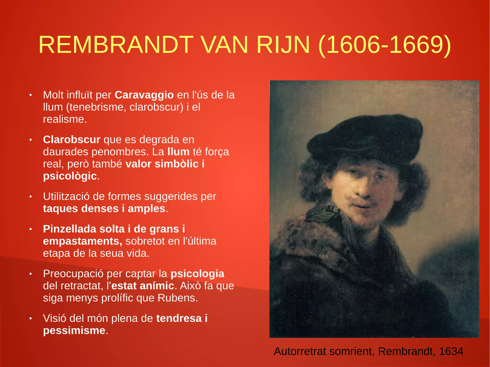 REMBRANDT VAN RIJN (1606-1669)
● Molt influït per Caravaggio en l'ús de la
llum (tenebrisme, clarobscur) i el
realisme.
● Clarobscur que es degrada en
daurades penombres. La llum té força
real, però també valor simbòlic i
psicològic.
● Utilització de formes suggerides per
taques denses i amples.
● Pinzellada solta i de grans i
empastaments, sobretot en l'última
etapa de la seua vida.
● Preocupació per captar la psicologia
del retractat, l'estat anímic. Això fa que
siga menys prolífic que Rubens.
● Visió del món plena de tendresa i
pessimisme.
Autorretrat somrient, Rembrandt, 1634
 