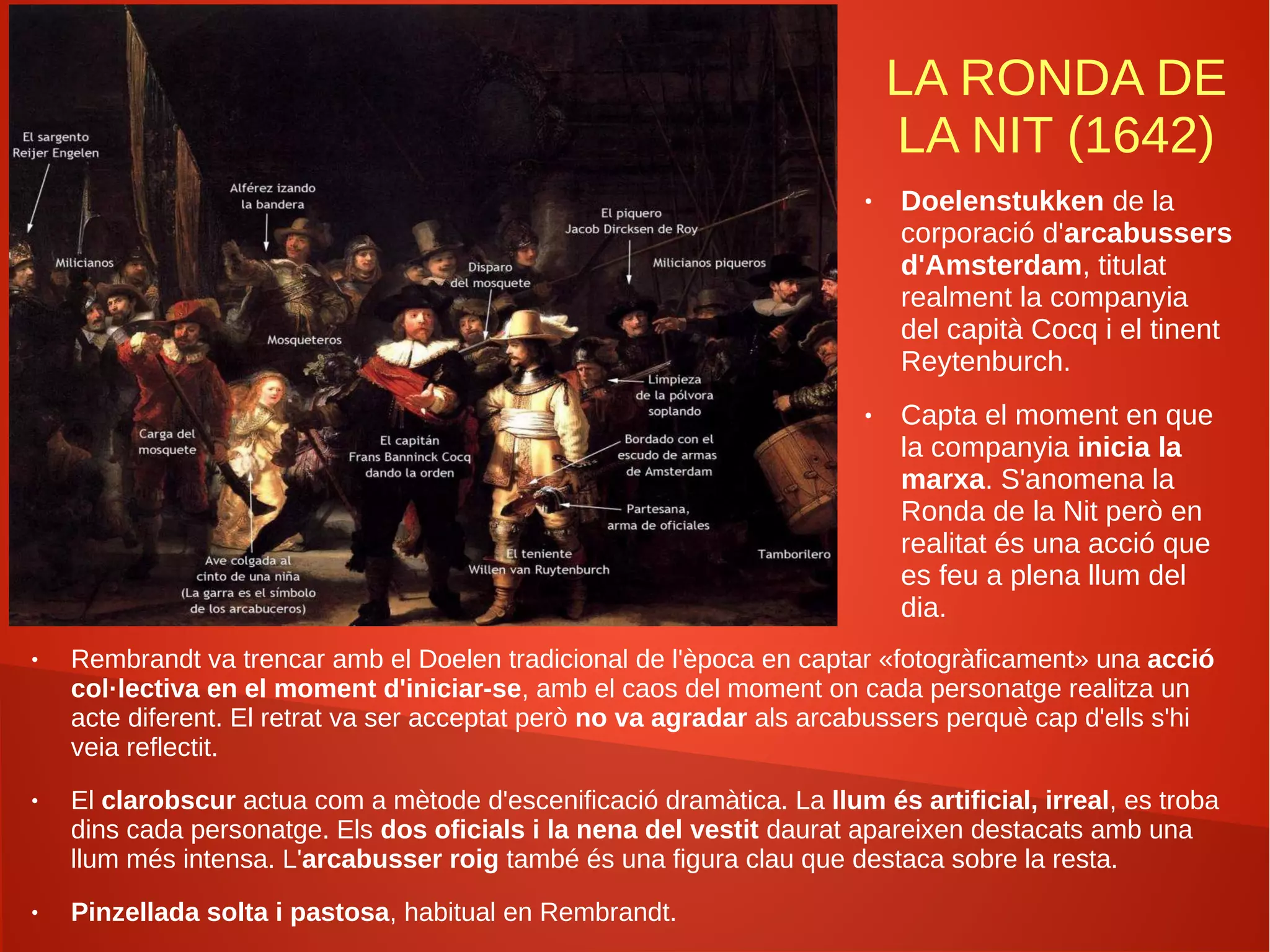 LA RONDA DE
LA NIT (1642)
● Rembrandt va trencar amb el Doelen tradicional de l'època en captar «fotogràficament» una acció
col·lectiva en el moment d'iniciar-se, amb el caos del moment on cada personatge realitza un
acte diferent. El retrat va ser acceptat però no va agradar als arcabussers perquè cap d'ells s'hi
veia reflectit.
● El clarobscur actua com a mètode d'escenificació dramàtica. La llum és artificial, irreal, es troba
dins cada personatge. Els dos oficials i la nena del vestit daurat apareixen destacats amb una
llum més intensa. L'arcabusser roig també és una figura clau que destaca sobre la resta.
● Pinzellada solta i pastosa, habitual en Rembrandt.
● Doelenstukken de la
corporació d'arcabussers
d'Amsterdam, titulat
realment la companyia
del capità Cocq i el tinent
Reytenburch.
● Capta el moment en que
la companyia inicia la
marxa. S'anomena la
Ronda de la Nit però en
realitat és una acció que
es feu a plena llum del
dia.
 