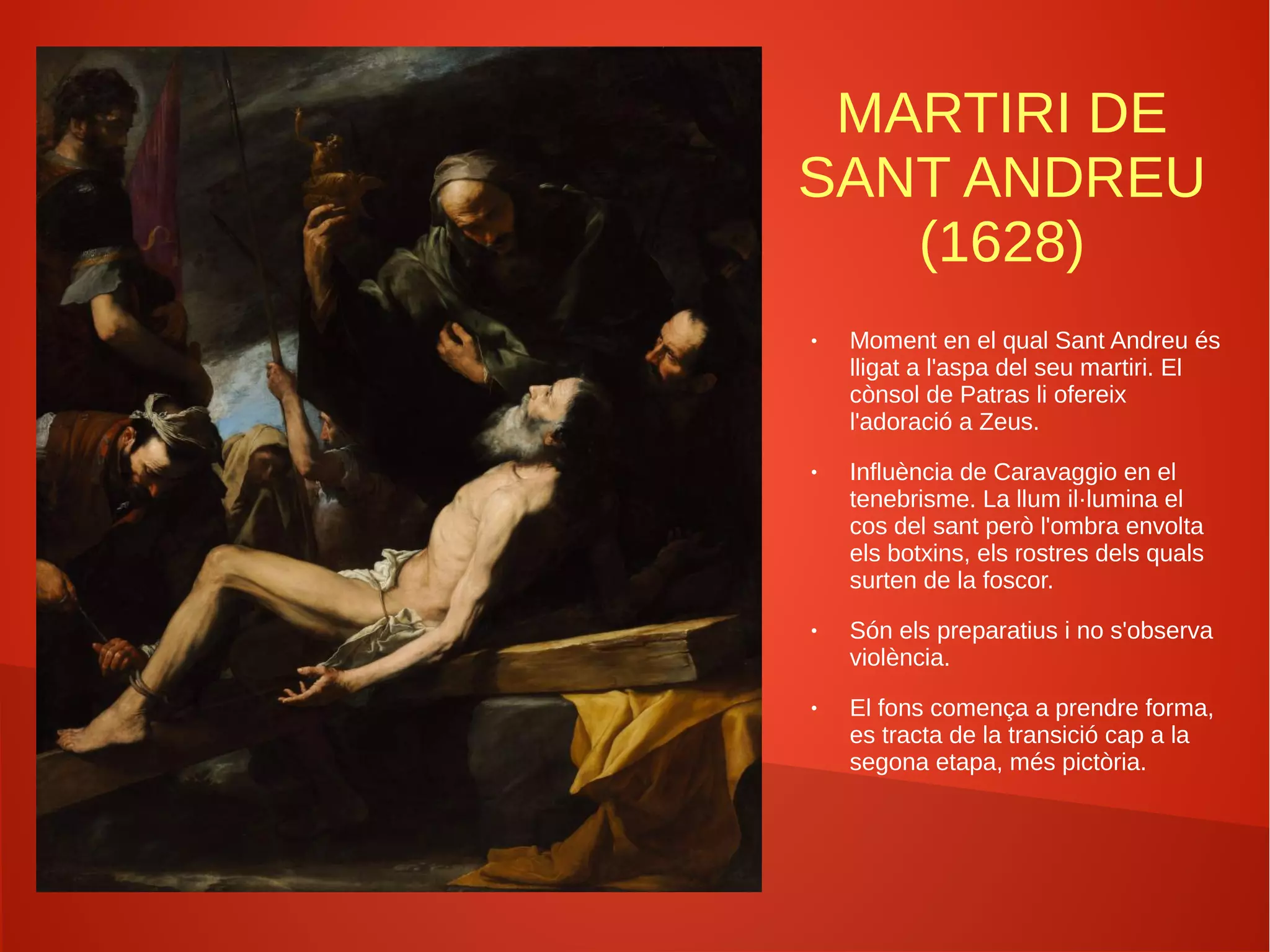 MARTIRI DE
SANT ANDREU
(1628)
● Moment en el qual Sant Andreu és
lligat a l'aspa del seu martiri. El
cònsol de Patras li ofereix
l'adoració a Zeus.
● Influència de Caravaggio en el
tenebrisme. La llum il·lumina el
cos del sant però l'ombra envolta
els botxins, els rostres dels quals
surten de la foscor.
● Són els preparatius i no s'observa
violència.
● El fons comença a prendre forma,
es tracta de la transició cap a la
segona etapa, més pictòria.
 
