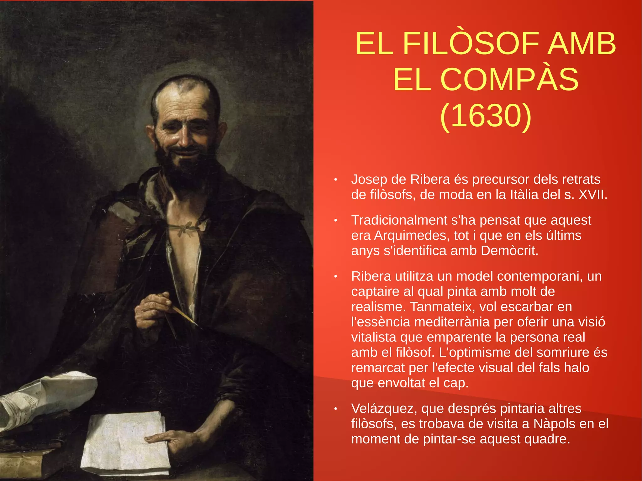 EL FILÒSOF AMB
EL COMPÀS
(1630)
● Josep de Ribera és precursor dels retrats
de filòsofs, de moda en la Itàlia del s. XVII.
● Tradicionalment s'ha pensat que aquest
era Arquimedes, tot i que en els últims
anys s'identifica amb Demòcrit.
● Ribera utilitza un model contemporani, un
captaire al qual pinta amb molt de
realisme. Tanmateix, vol escarbar en
l'essència mediterrània per oferir una visió
vitalista que emparente la persona real
amb el filòsof. L'optimisme del somriure és
remarcat per l'efecte visual del fals halo
que envoltat el cap.
● Velázquez, que després pintaria altres
filòsofs, es trobava de visita a Nàpols en el
moment de pintar-se aquest quadre.
 