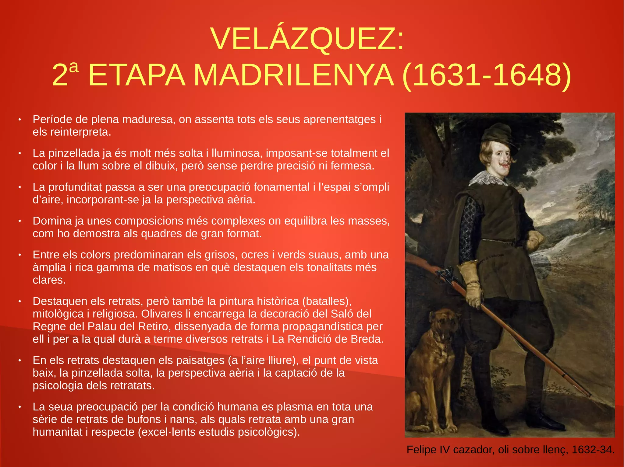 VELÁZQUEZ:
2a
ETAPA MADRILENYA (1631-1648)
● Període de plena maduresa, on assenta tots els seus aprenentatges i
els reinterpreta.
● La pinzellada ja és molt més solta i lluminosa, imposant-se totalment el
color i la llum sobre el dibuix, però sense perdre precisió ni fermesa.
● La profunditat passa a ser una preocupació fonamental i l’espai s’ompli
d’aire, incorporant-se ja la perspectiva aèria.
● Domina ja unes composicions més complexes on equilibra les masses,
com ho demostra als quadres de gran format.
● Entre els colors predominaran els grisos, ocres i verds suaus, amb una
àmplia i rica gamma de matisos en què destaquen els tonalitats més
clares.
● Destaquen els retrats, però també la pintura històrica (batalles),
mitològica i religiosa. Olivares li encarrega la decoració del Saló del
Regne del Palau del Retiro, dissenyada de forma propagandística per
ell i per a la qual durà a terme diversos retrats i La Rendició de Breda.
● En els retrats destaquen els paisatges (a l’aire lliure), el punt de vista
baix, la pinzellada solta, la perspectiva aèria i la captació de la
psicologia dels retratats.
● La seua preocupació per la condició humana es plasma en tota una
sèrie de retrats de bufons i nans, als quals retrata amb una gran
humanitat i respecte (excel·lents estudis psicològics).
Felipe IV cazador, oli sobre llenç, 1632-34.
 