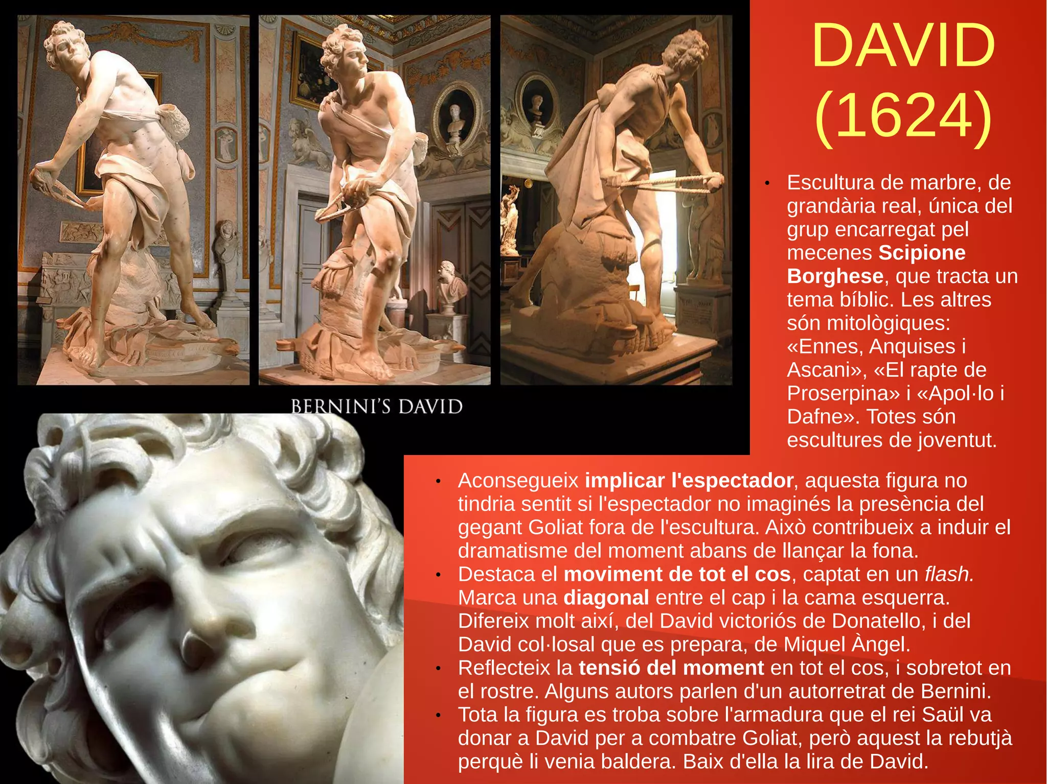 DAVID
(1624)
● Escultura de marbre, de
grandària real, única del
grup encarregat pel
mecenes Scipione
Borghese, que tracta un
tema bíblic. Les altres
són mitològiques:
«Ennes, Anquises i
Ascani», «El rapte de
Proserpina» i «Apol·lo i
Dafne». Totes són
escultures de joventut.
● Aconsegueix implicar l'espectador, aquesta figura no
tindria sentit si l'espectador no imaginés la presència del
gegant Goliat fora de l'escultura. Això contribueix a induir el
dramatisme del moment abans de llançar la fona.
● Destaca el moviment de tot el cos, captat en un flash.
Marca una diagonal entre el cap i la cama esquerra.
Difereix molt així, del David victoriós de Donatello, i del
David col·losal que es prepara, de Miquel Àngel.
● Reflecteix la tensió del moment en tot el cos, i sobretot en
el rostre. Alguns autors parlen d'un autorretrat de Bernini.
● Tota la figura es troba sobre l'armadura que el rei Saül va
donar a David per a combatre Goliat, però aquest la rebutjà
perquè li venia baldera. Baix d'ella la lira de David.
 