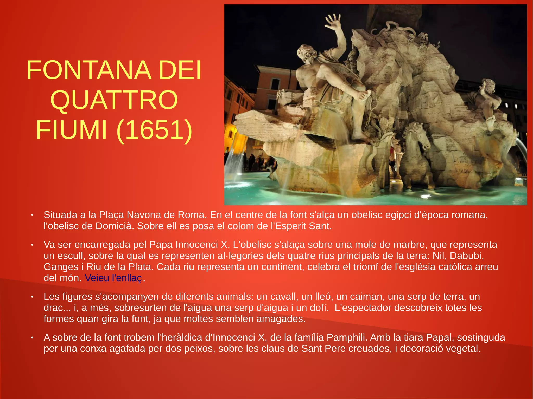 FONTANA DEI
QUATTRO
FIUMI (1651)
● Situada a la Plaça Navona de Roma. En el centre de la font s'alça un obelisc egipci d'època romana,
l'obelisc de Domicià. Sobre ell es posa el colom de l'Esperit Sant.
● Va ser encarregada pel Papa Innocenci X. L'obelisc s'alaça sobre una mole de marbre, que representa
un escull, sobre la qual es representen al·legories dels quatre rius principals de la terra: Nil, Dabubi,
Ganges i Riu de la Plata. Cada riu representa un continent, celebra el triomf de l'església catòlica arreu
del món. Veieu l'enllaç.
● Les figures s'acompanyen de diferents animals: un cavall, un lleó, un caiman, una serp de terra, un
drac... i, a més, sobresurten de l'aigua una serp d'aigua i un dofí. L'espectador descobreix totes les
formes quan gira la font, ja que moltes semblen amagades.
● A sobre de la font trobem l'heràldica d'Innocenci X, de la família Pamphili. Amb la tiara Papal, sostinguda
per una conxa agafada per dos peixos, sobre les claus de Sant Pere creuades, i decoració vegetal.
 