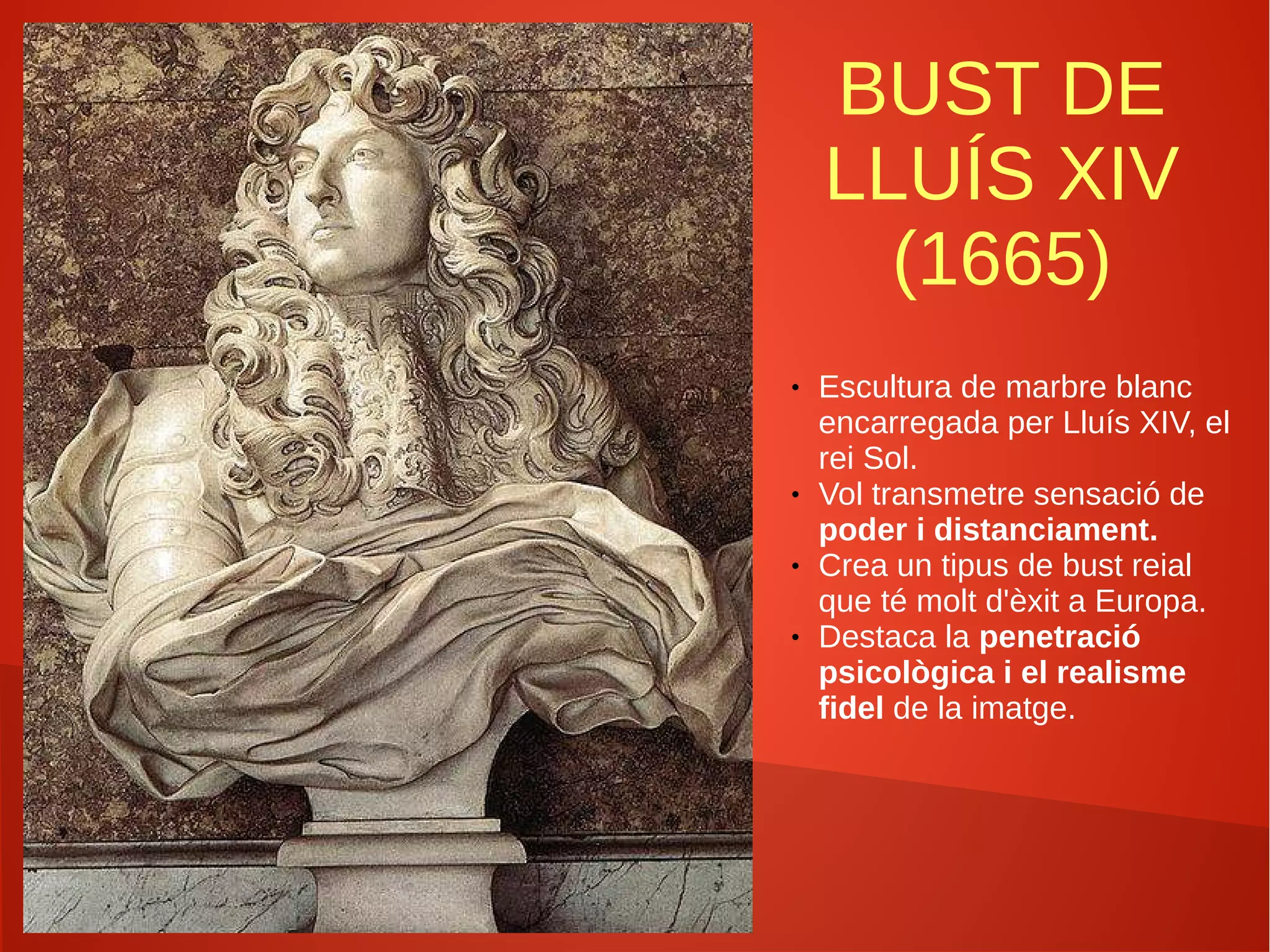 BUST DE
LLUÍS XIV
(1665)
● Escultura de marbre blanc
encarregada per Lluís XIV, el
rei Sol.
● Vol transmetre sensació de
poder i distanciament.
● Crea un tipus de bust reial
que té molt d'èxit a Europa.
● Destaca la penetració
psicològica i el realisme
fidel de la imatge.
 