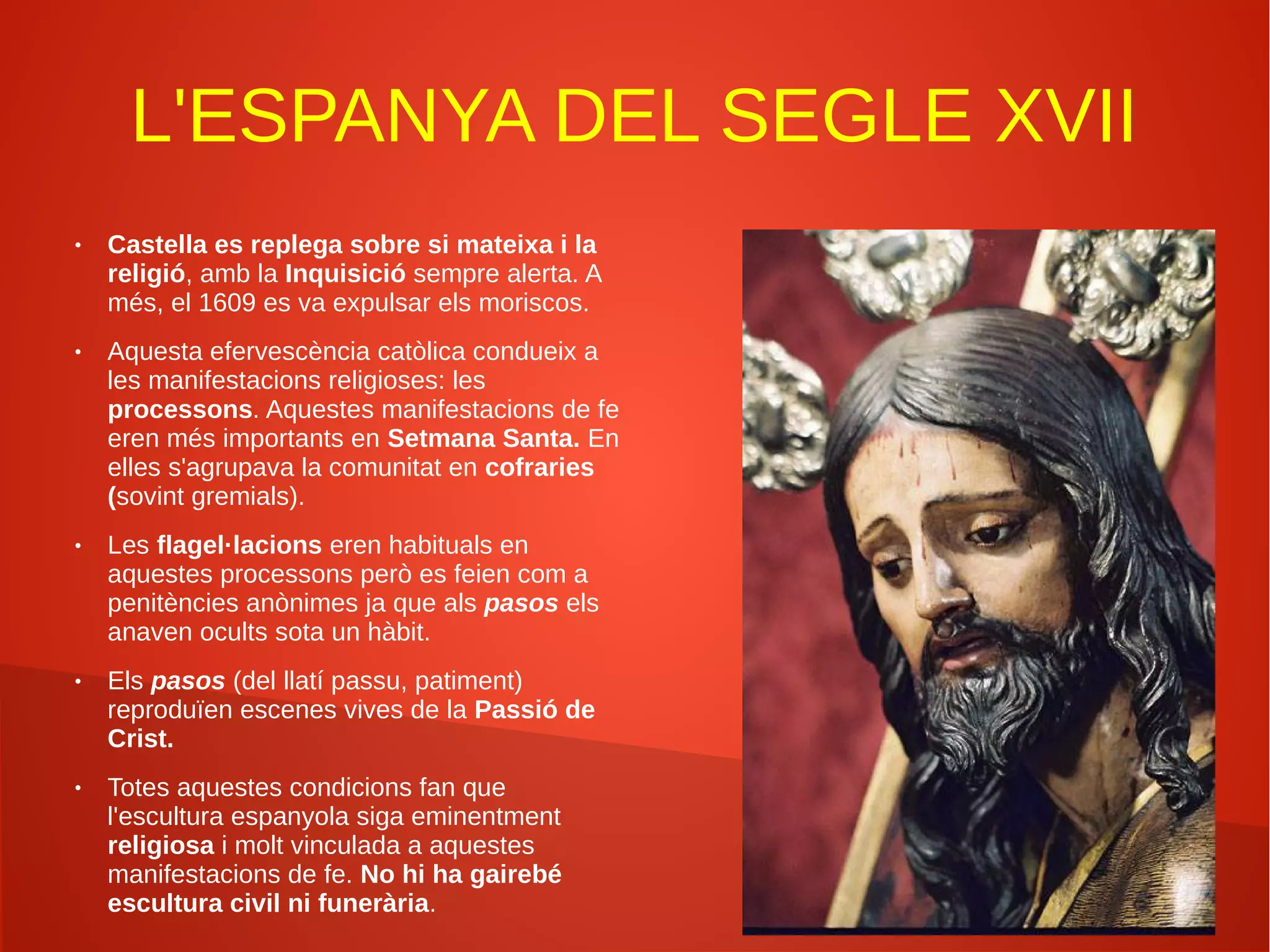 L'ESPANYA DEL SEGLE XVII
● Castella es replega sobre si mateixa i la
religió, amb la Inquisició sempre alerta. A
més, el 1609 es va expulsar els moriscos.
● Aquesta efervescència catòlica condueix a
les manifestacions religioses: les
processons. Aquestes manifestacions de fe
eren més importants en Setmana Santa. En
elles s'agrupava la comunitat en cofraries
(sovint gremials).
● Les flagel·lacions eren habituals en
aquestes processons però es feien com a
penitències anònimes ja que als pasos els
anaven ocults sota un hàbit.
● Els pasos (del llatí passu, patiment)
reproduïen escenes vives de la Passió de
Crist.
● Totes aquestes condicions fan que
l'escultura espanyola siga eminentment
religiosa i molt vinculada a aquestes
manifestacions de fe. No hi ha gairebé
escultura civil ni funerària.
 