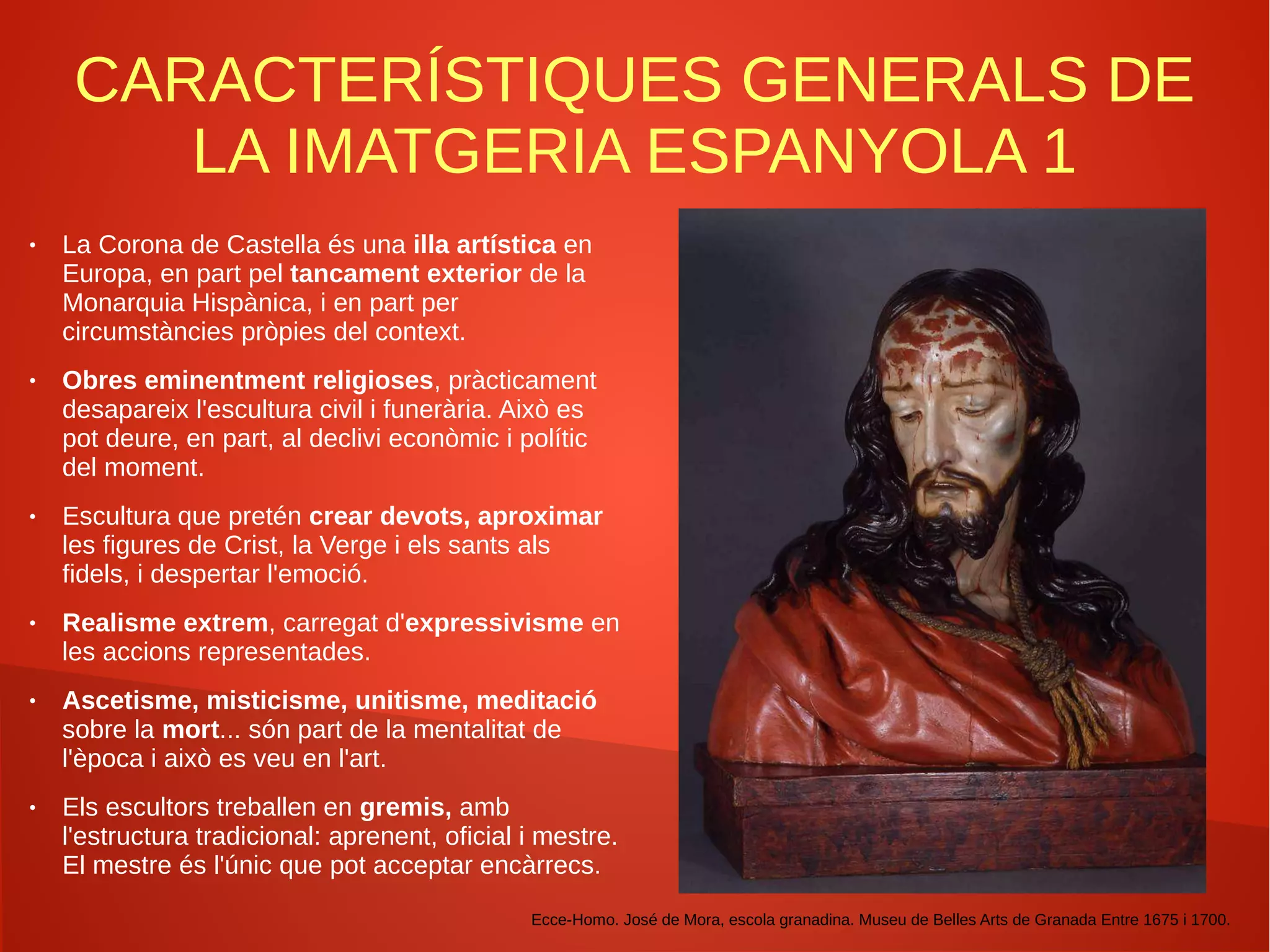 CARACTERÍSTIQUES GENERALS DE
LA IMATGERIA ESPANYOLA 1
● La Corona de Castella és una illa artística en
Europa, en part pel tancament exterior de la
Monarquia Hispànica, i en part per
circumstàncies pròpies del context.
● Obres eminentment religioses, pràcticament
desapareix l'escultura civil i funerària. Això es
pot deure, en part, al declivi econòmic i polític
del moment.
● Escultura que pretén crear devots, aproximar
les figures de Crist, la Verge i els sants als
fidels, i despertar l'emoció.
● Realisme extrem, carregat d'expressivisme en
les accions representades.
● Ascetisme, misticisme, unitisme, meditació
sobre la mort... són part de la mentalitat de
l'època i això es veu en l'art.
● Els escultors treballen en gremis, amb
l'estructura tradicional: aprenent, oficial i mestre.
El mestre és l'únic que pot acceptar encàrrecs.
Ecce-Homo. José de Mora, escola granadina. Museu de Belles Arts de Granada Entre 1675 i 1700.
 