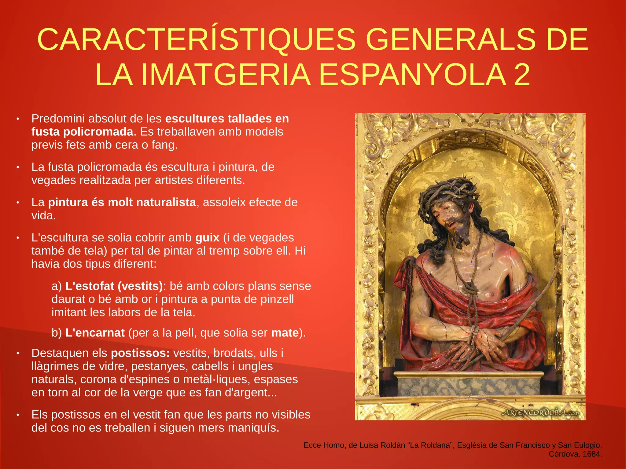 CARACTERÍSTIQUES GENERALS DE
LA IMATGERIA ESPANYOLA 2
● Predomini absolut de les escultures tallades en
fusta policromada. Es treballaven amb models
previs fets amb cera o fang.
● La fusta policromada és escultura i pintura, de
vegades realitzada per artistes diferents.
● La pintura és molt naturalista, assoleix efecte de
vida.
● L'escultura se solia cobrir amb guix (i de vegades
també de tela) per tal de pintar al tremp sobre ell. Hi
havia dos tipus diferent:
a) L'estofat (vestits): bé amb colors plans sense
daurat o bé amb or i pintura a punta de pinzell
imitant les labors de la tela.
b) L'encarnat (per a la pell, que solia ser mate).
● Destaquen els postissos: vestits, brodats, ulls i
llàgrimes de vidre, pestanyes, cabells i ungles
naturals, corona d'espines o metàl·liques, espases
en torn al cor de la verge que es fan d'argent...
● Els postissos en el vestit fan que les parts no visibles
del cos no es treballen i siguen mers maniquís.
Ecce Homo, de Luisa Roldán “La Roldana”, Església de San Francisco y San Eulogio,
Còrdova. 1684.
 