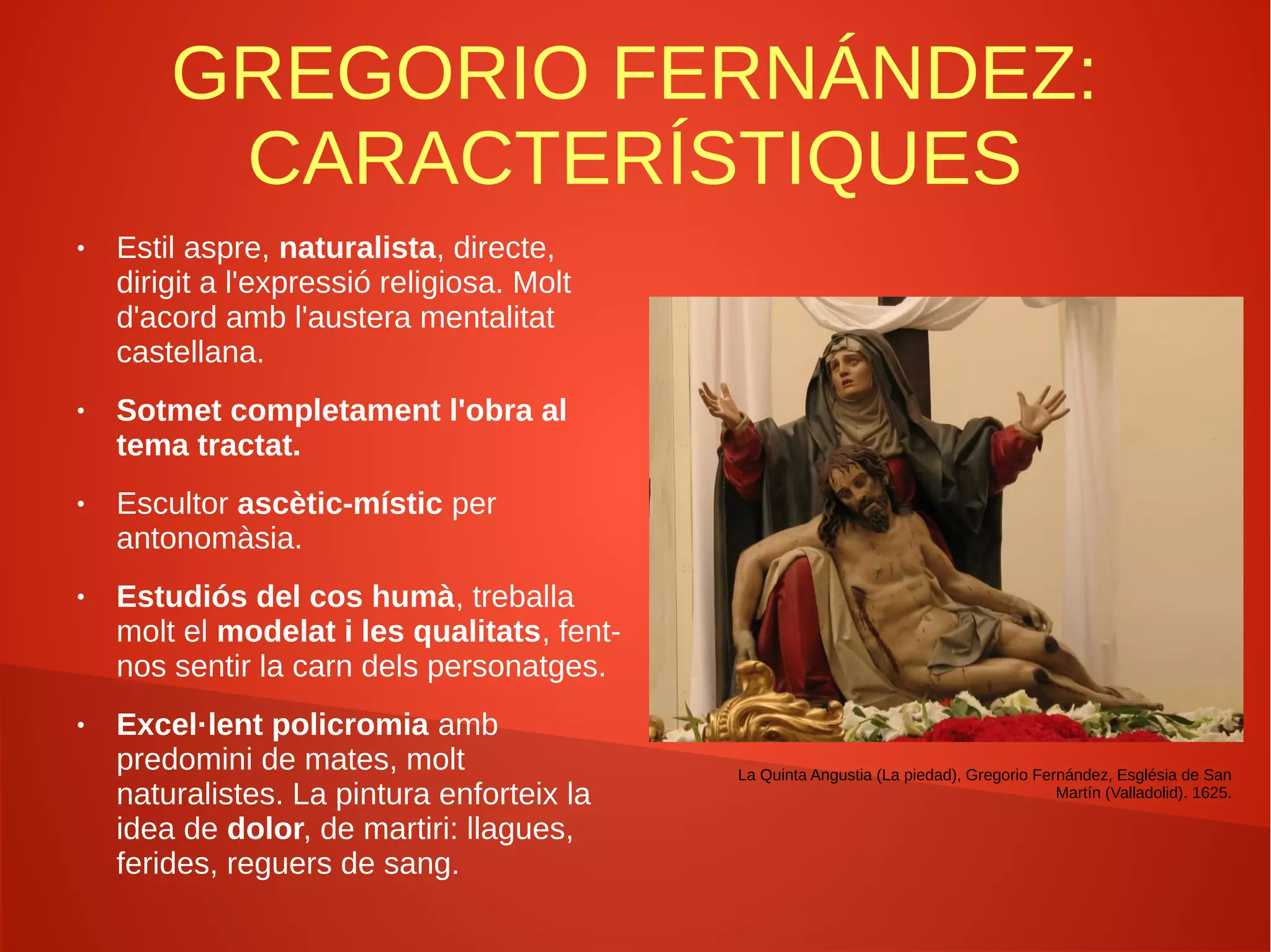 GREGORIO FERNÁNDEZ:
CARACTERÍSTIQUES
● Estil aspre, naturalista, directe,
dirigit a l'expressió religiosa. Molt
d'acord amb l'austera mentalitat
castellana.
● Sotmet completament l'obra al
tema tractat.
● Escultor ascètic-místic per
antonomàsia.
● Estudiós del cos humà, treballa
molt el modelat i les qualitats, fent-
nos sentir la carn dels personatges.
● Excel·lent policromia amb
predomini de mates, molt
naturalistes. La pintura enforteix la
idea de dolor, de martiri: llagues,
ferides, reguers de sang.
La Quinta Angustia (La piedad), Gregorio Fernández, Església de San
Martín (Valladolid). 1625.
 