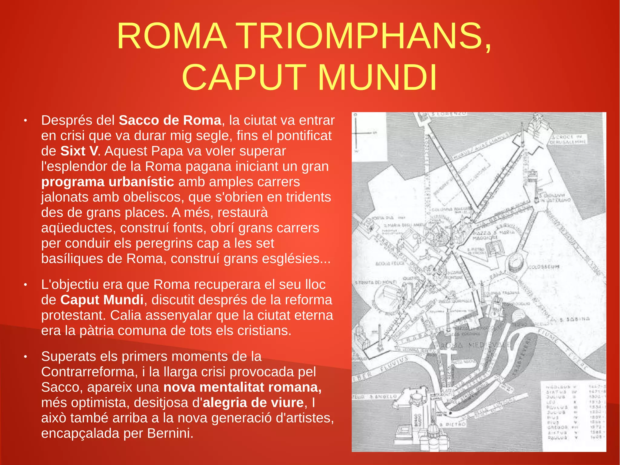 ROMA TRIOMPHANS,
CAPUT MUNDI
● Després del Sacco de Roma, la ciutat va entrar
en crisi que va durar mig segle, fins el pontificat
de Sixt V. Aquest Papa va voler superar
l'esplendor de la Roma pagana iniciant un gran
programa urbanístic amb amples carrers
jalonats amb obeliscos, que s'obrien en tridents
des de grans places. A més, restaurà
aqüeductes, construí fonts, obrí grans carrers
per conduir els peregrins cap a les set
basíliques de Roma, construí grans esglésies...
● L'objectiu era que Roma recuperara el seu lloc
de Caput Mundi, discutit després de la reforma
protestant. Calia assenyalar que la ciutat eterna
era la pàtria comuna de tots els cristians.
● Superats els primers moments de la
Contrarreforma, i la llarga crisi provocada pel
Sacco, apareix una nova mentalitat romana,
més optimista, desitjosa d'alegria de viure, I
això també arriba a la nova generació d'artistes,
encapçalada per Bernini.
 