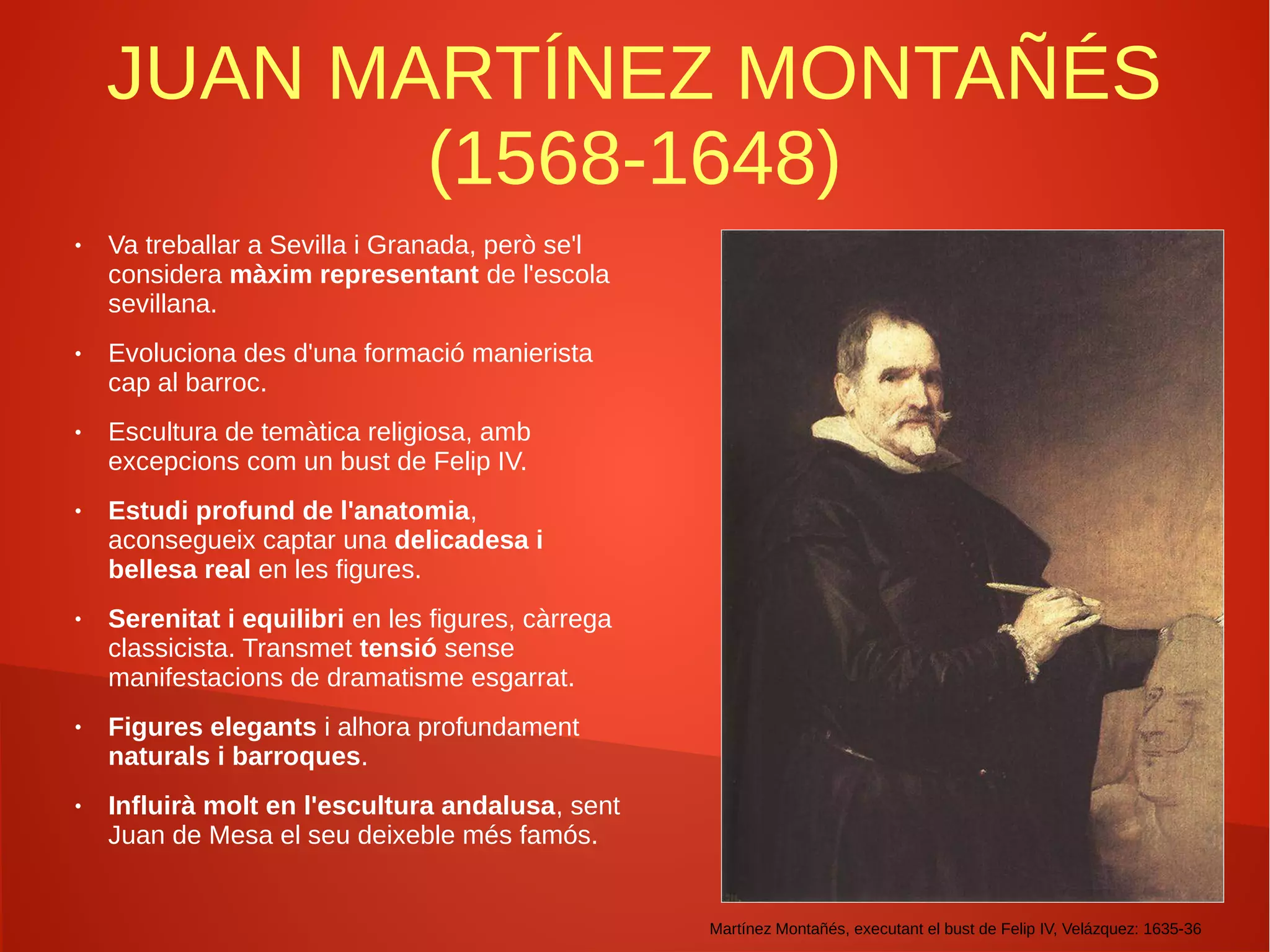 JUAN MARTÍNEZ MONTAÑÉS
(1568-1648)
● Va treballar a Sevilla i Granada, però se'l
considera màxim representant de l'escola
sevillana.
● Evoluciona des d'una formació manierista
cap al barroc.
● Escultura de temàtica religiosa, amb
excepcions com un bust de Felip IV.
● Estudi profund de l'anatomia,
aconsegueix captar una delicadesa i
bellesa real en les figures.
● Serenitat i equilibri en les figures, càrrega
classicista. Transmet tensió sense
manifestacions de dramatisme esgarrat.
● Figures elegants i alhora profundament
naturals i barroques.
● Influirà molt en l'escultura andalusa, sent
Juan de Mesa el seu deixeble més famós.
Martínez Montañés, executant el bust de Felip IV, Velázquez: 1635-36
 