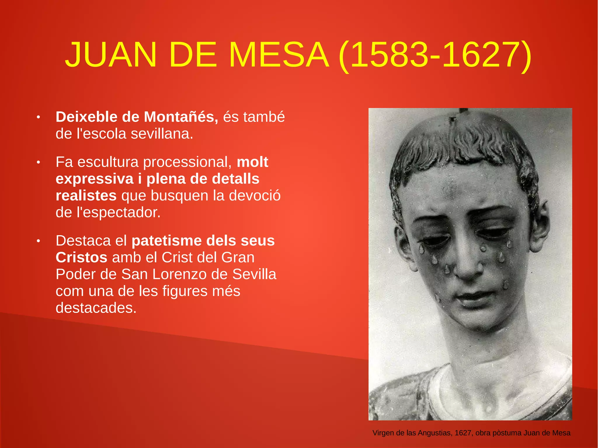 JUAN DE MESA (1583-1627)
● Deixeble de Montañés, és també
de l'escola sevillana.
● Fa escultura processional, molt
expressiva i plena de detalls
realistes que busquen la devoció
de l'espectador.
● Destaca el patetisme dels seus
Cristos amb el Crist del Gran
Poder de San Lorenzo de Sevilla
com una de les figures més
destacades.
Virgen de las Angustias, 1627, obra pòstuma Juan de Mesa
 