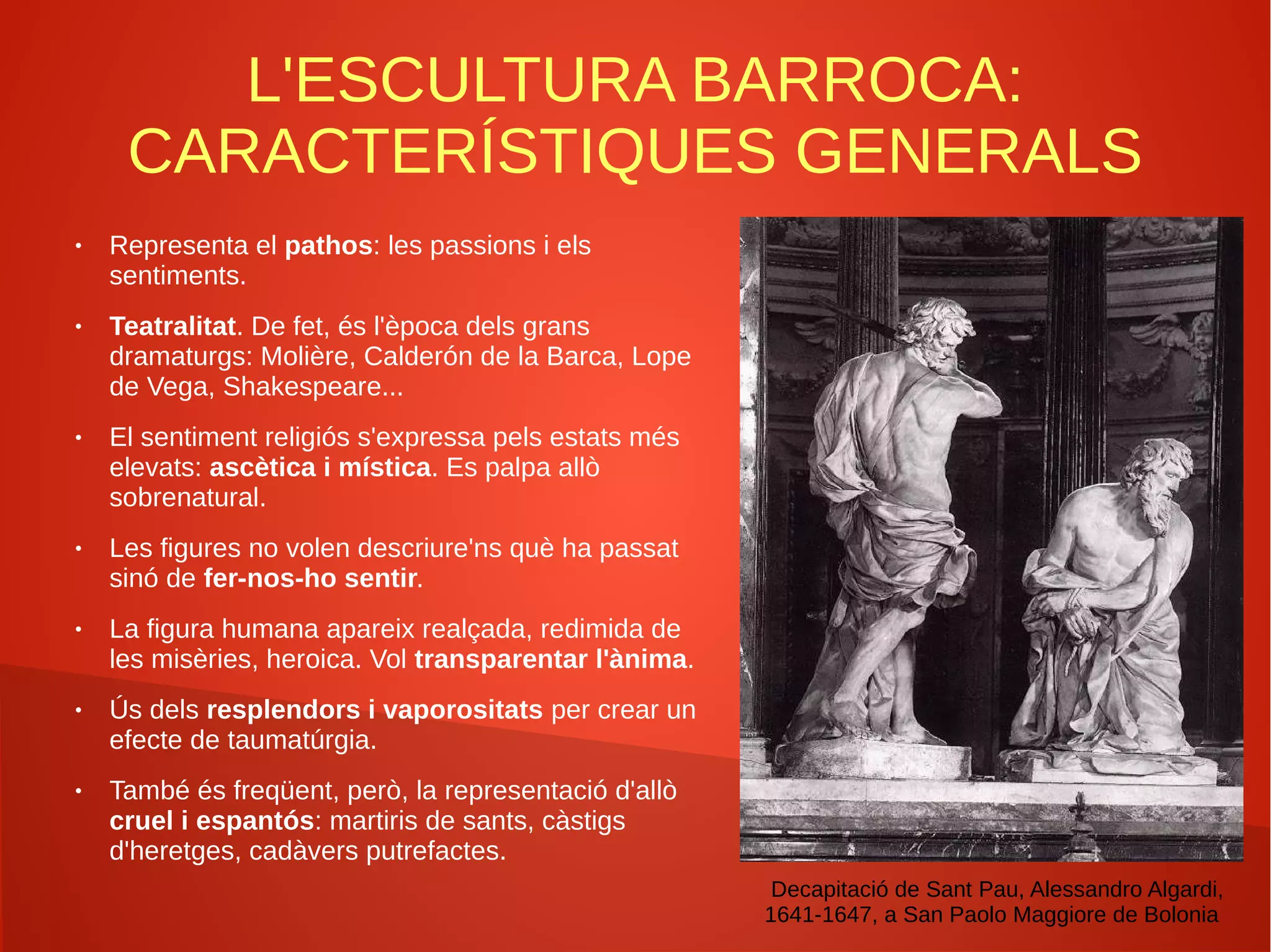 L'ESCULTURA BARROCA:
CARACTERÍSTIQUES GENERALS
● Representa el pathos: les passions i els
sentiments.
● Teatralitat. De fet, és l'època dels grans
dramaturgs: Molière, Calderón de la Barca, Lope
de Vega, Shakespeare...
● El sentiment religiós s'expressa pels estats més
elevats: ascètica i mística. Es palpa allò
sobrenatural.
● Les figures no volen descriure'ns què ha passat
sinó de fer-nos-ho sentir.
● La figura humana apareix realçada, redimida de
les misèries, heroica. Vol transparentar l'ànima.
● Ús dels resplendors i vaporositats per crear un
efecte de taumatúrgia.
● També és freqüent, però, la representació d'allò
cruel i espantós: martiris de sants, càstigs
d'heretges, cadàvers putrefactes.
Decapitació de Sant Pau, Alessandro Algardi,
1641-1647, a San Paolo Maggiore de Bolonia
 