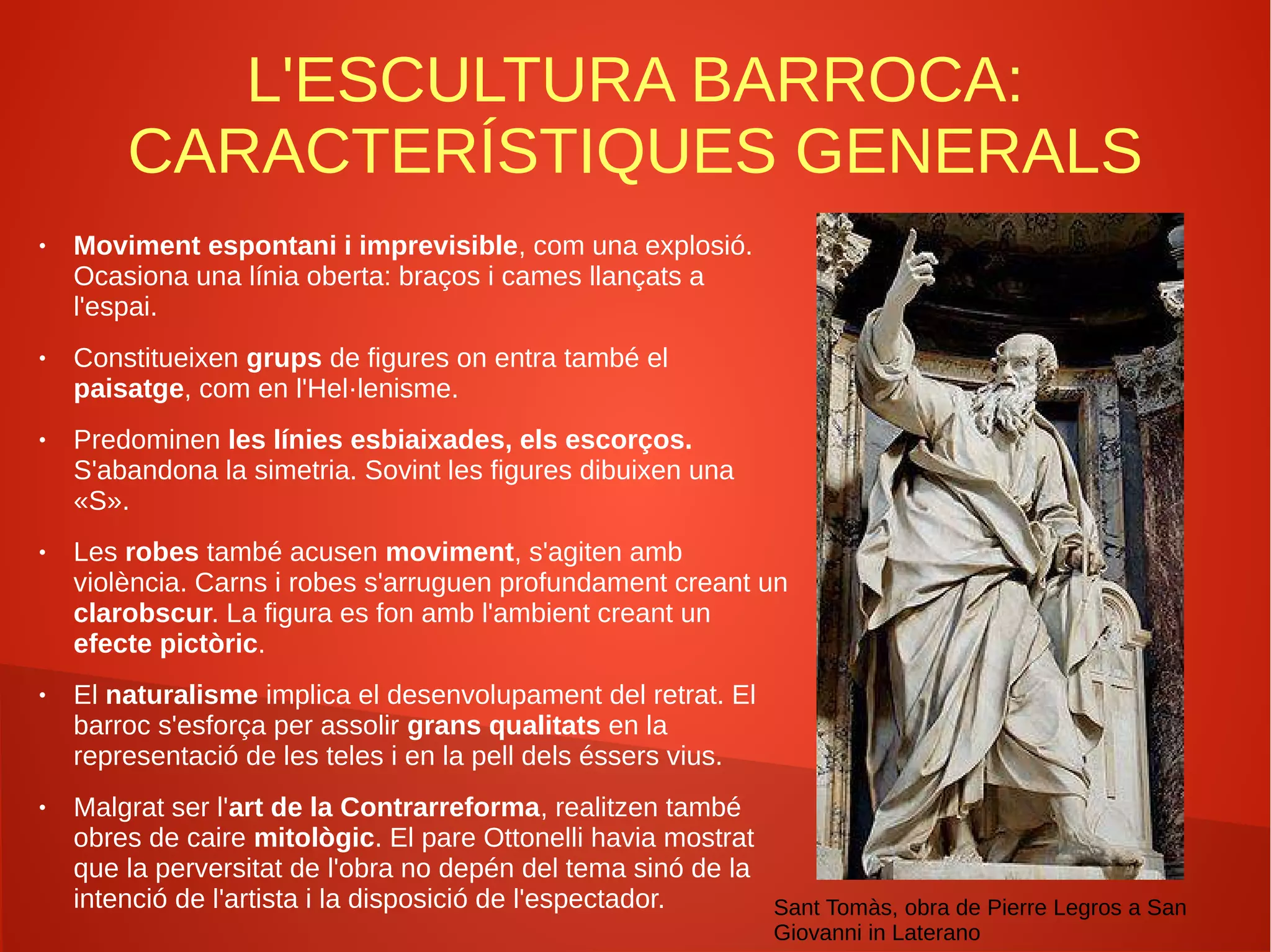 L'ESCULTURA BARROCA:
CARACTERÍSTIQUES GENERALS
● Moviment espontani i imprevisible, com una explosió.
Ocasiona una línia oberta: braços i cames llançats a
l'espai.
● Constitueixen grups de figures on entra també el
paisatge, com en l'Hel·lenisme.
● Predominen les línies esbiaixades, els escorços.
S'abandona la simetria. Sovint les figures dibuixen una
«S».
● Les robes també acusen moviment, s'agiten amb
violència. Carns i robes s'arruguen profundament creant un
clarobscur. La figura es fon amb l'ambient creant un
efecte pictòric.
● El naturalisme implica el desenvolupament del retrat. El
barroc s'esforça per assolir grans qualitats en la
representació de les teles i en la pell dels éssers vius.
● Malgrat ser l'art de la Contrarreforma, realitzen també
obres de caire mitològic. El pare Ottonelli havia mostrat
que la perversitat de l'obra no depén del tema sinó de la
intenció de l'artista i la disposició de l'espectador. Sant Tomàs, obra de Pierre Legros a San
Giovanni in Laterano
 