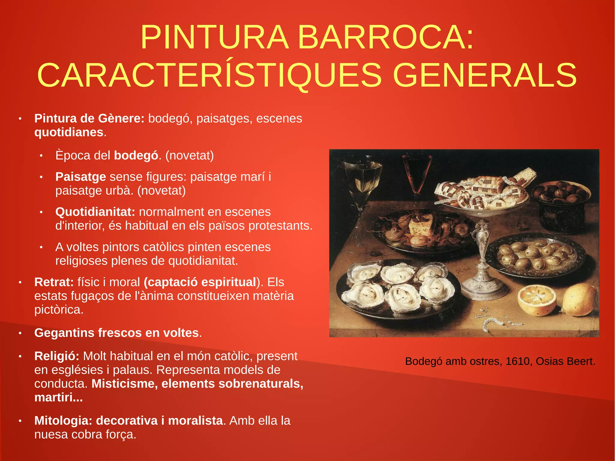 PINTURA BARROCA:
CARACTERÍSTIQUES GENERALS
● Pintura de Gènere: bodegó, paisatges, escenes
quotidianes.
● Època del bodegó. (novetat)
● Paisatge sense figures: paisatge marí i
paisatge urbà. (novetat)
● Quotidianitat: normalment en escenes
d'interior, és habitual en els països protestants.
● A voltes pintors catòlics pinten escenes
religioses plenes de quotidianitat.
● Retrat: físic i moral (captació espiritual). Els
estats fugaços de l'ànima constitueixen matèria
pictòrica.
● Gegantins frescos en voltes.
● Religió: Molt habitual en el món catòlic, present
en esglésies i palaus. Representa models de
conducta. Misticisme, elements sobrenaturals,
martiri...
● Mitologia: decorativa i moralista. Amb ella la
nuesa cobra força.
Bodegó amb ostres, 1610, Osias Beert.
 