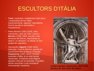 ESCULTORS D'ITÀLIA
● Trets: moviment, multiplicació dels plecs
i ampulositat de les robes,
expressionisme, agitació, naturalisme.
Sovint escultura associada a
l'arquitectura.
● Pietro Bernini (1562-1629), últim
manierista i pare de Gian Lorenzo
Bernini (1598-1680), escultor més
destacat del Barroc, representa un
abans i un després i va deixar un bon
grapat de seguidors.
● Alessandro Algardi (1595-1654),
bolonyès i rival de Bernini, apostà pel
classicisme dins el Barroc.François
Duquesnoy (1597-1643): flamenc
assentat a Itàlia, té un estil també
classicista. Juntament amb Algardi
aposten més per la serenitat i l'equilibri,
sense renunciar a una concepció
monumental i escènica. Andreu apòstol, Duquesnoy, 1629-1633,
Basílica de Sant Pere del Vaticà.
 