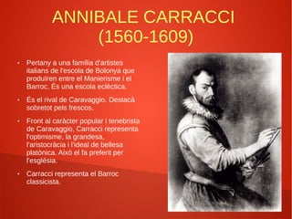 ANNIBALE CARRACCI
(1560-1609)
● Pertany a una família d'artistes
italians de l'escola de Bolonya que
produïren entre el Manierisme i el
Barroc. És una escola eclèctica.
● És el rival de Caravaggio. Destacà
sobretot pels frescos.
● Front al caràcter popular i tenebrista
de Caravaggio, Carracci representa
l'optimisme, la grandesa,
l'aristocràcia i l'ideal de bellesa
platònica. Això el fa preferit per
l'església.
● Carracci representa el Barroc
classicista.
 