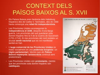 CONTEXT DELS
PAÏSOS BAIXOS AL S. XVII
● Els Països Baixos eren herència dels Habsburg
hispànics des de Carles V. Tanmateix, des de 1568
havia començat una rebel·lió independentista.
● Les Províncies Unides aconseguiran la
independència el 1648, després d'una llarga
guerra. Les províncies del sud quedaran sota
domini hispànic fins la fi de la Guerra de Successió
(1701-1714). En les províncies del nord existeix un
acusat sentit nacional que es vol manifestar
també en l'art.
● L'auge comercial de les Províncies Unides es
traduí socialment en una poderosa burgesia i un
règim parlamentari. Mentre que als Països
Baixos espanyols l'aristocràcia continuà sent
predominant.
● Les Províncies Unides són protestants, mentre
que les províncies sota domini hispànic són
catòliques.
 