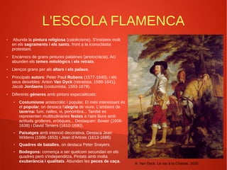 L'ESCOLA FLAMENCA
● Abunda la pintura religiosa (catolicisme). S'insisteix molt
en els sagraments i els sants, front a la iconoclàstia
protestant.
● Encàrrecs de grans pintures palatines (aristocràcia). Ací
abunden els temes mitològics i els retrats.
● Llenços grans per als altars i els palaus.
● Principals autors: Peter Paul Rubens (1577-1640), i els
seus deixebles: Anton Van Dyck (retratista, 1599-1641),
Jacob Jordaens (costumista, 1593-1678).
● Diferents gèneres amb pintors especialitzats:
● Costumisme aristocràtic i popular. El més interessant és
el popular, on destaca l'alegria de viure. L'ambient de
taverna: fum, rialles, vi, penombra... També es
representen multitudinàries festes a l'aire lliure amb
actituds grolleres, eròtiques... Destaquen: Bower (1606-
1638) i David Teniers (1610-1690).
● Paisatges amb intenció decorativa. Destaca Jean
Wildens (1586-1653) i Jean d'Artrois (1613-1686)
● Quadres de batalles, on destaca Peter Snayers.
● Bodegons: comença a ser quelcom secundari en els
quadres però s'independitza. Pintats amb molta
exuberància i qualitats. Abunden les peces de caça.
A. Van Dyck. Le roy à la Chasse, 1635
 