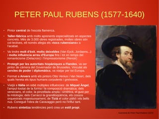 PETER PAUL RUBENS (1577-1640)
● Pintor central de l'escola flamenca.
● Taller-fàbrica amb molts aprenents especialitzats en aspectes
concrets. Més de 3.000 obres registrades, moltes obres són
col·lectives, ell només afegia els «tocs rubensians» a
l'acabat.
● Va tindre molt d'èxit, molts deixebles (Van Eyck, Jordaens...)
i molta influència arreu d'Europa fins i tot en temps del
romanticisme (Delacroix) i l'impressionisme (Renoir)
● Protegit per les autoritats hispàniques a Flandes, va ser
pintor de càmera del Governador de Brusseles. Vinculat als
cercles de poder i diplomàtics, va viatjar per tot Europa.
● Format a Anvers amb els pintors Otto Venius i Van Noort, dels
quals hereta els tipus humans corpulents i greixosos.
● Viatjà a Itàlia on rebé múltiples influències: de Miquel Àngel,
l'ampul·lositat de la forma i la composició dramàtica; dels
venecians, el color, la pinzellada ampla i sintètica, el gust per
la mitologia; dels Carracci la grandiloqüència, els cossos
orquestrats majestuosament; de Tizià el color pàlid i els bells
nus. Conegué l'obra de Caravaggio però no l'influí tant.
● Rubens sintetiza tendències però crea un estil propi.
Autoretrat de Peter Paul Rubens (1623)
 