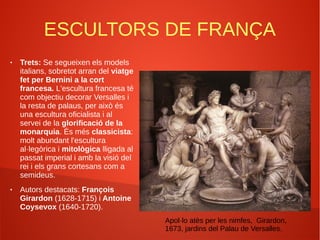 ESCULTORS DE FRANÇA
● Trets: Se segueixen els models
italians, sobretot arran del viatge
fet per Bernini a la cort
francesa. L'escultura francesa té
com objectiu decorar Versalles i
la resta de palaus, per això és
una escultura oficialista i al
servei de la glorificació de la
monarquia. És més classicista:
molt abundant l'escultura
al·legòrica i mitològica lligada al
passat imperial i amb la visió del
rei i els grans cortesans com a
semideus.
● Autors destacats: François
Girardon (1628-1715) i Antoine
Coysevox (1640-1720).
Apol·lo atès per les nimfes, Girardon,
1673, jardins del Palau de Versalles.
 