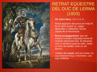 RETRAT EQÜESTRE
DEL DUC DE LERMA
(1603)
● Oli sobre llenç. 2,9 x 2,1 m.
● Retrat eqüestre del privat de Felip III,
fet el 1603 durant un viatge
diplomàtic a Valladolid, llavors
capital de la Monarquia.
● Retrat propagandístic que vol
mostrar el poder d'aquesta mena de
ministre plenipotenciari. El presenta
com un poderós guerrer antic, sobre
un fons de batalla i amb un cel
elèctric.
● Vitalitat del cavall, amb la crinera i la
cua mostrant força i moviment. Cos
equí estilitzat.
 