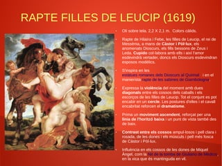 RAPTE FILLES DE LEUCIP (1619)
● Oli sobre tela. 2,2 X 2,1 m. Colors càlids.
● Rapte de Hilaíra i Febe, les filles de Leucip, el rei de
Messènia, a mans de Càstor i Pòl·lux, els
anomenats Dioscurs, els fills bessons de Zeus i
Leda. Cupido col·labora amb ells i així l'amor
esdevindrà vertader, doncs els Dioscurs esdevindran
esposos modèlics.
● S'inspira en les
estàtues romanes dels Dioscurs al Quirinal i en el
manierista rapte de les sabines de Giambologna.
● Expressa la violència del moment amb dues
diagonals entre els cossos dels caballs i els
escorços de les filles de Leucip. Tot el conjunt es pot
encabir en un cercle. Les postures d'elles i el cavall
encabritat reforcen el dramatisme.
● Prima un moviment ascendent, reforçat per una
línia de l'horitzó baixa i un punt de vista també des
de baix.
● Contrast entre els cossos ampul·losos i pell clara i
rosada, de les dones i els músculs i pell més fosca
de Càstor i Pòl·lux.
● Influència en els cossos de les dones de Miquel
Àngel, com la Nit de la tomba de Giuliano de Mèdicis,
en la xica que és mantinguda en vil.
 