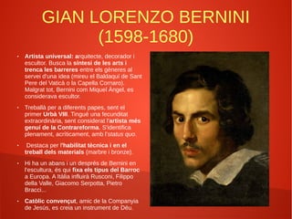 GIAN LORENZO BERNINI
(1598-1680)
● Artista universal: arquitecte, decorador i
escultor. Busca la síntesi de les arts i
trenca les barreres entre els gèneres al
servei d'una idea (mireu el Baldaquí de Sant
Pere del Vaticà o la Capella Cornaro).
Malgrat tot, Bernini com Miquel Àngel, es
considerava escultor.
● Treballà per a diferents papes, sent el
primer Urbà VIII. Tingué una fecunditat
extraordinària, sent considerat l'artista més
genuí de la Contrareforma. S'identifica
plenament, acríticament, amb l'status quo.
● Destaca per l'habilitat tècnica i en el
treball dels materials (marbre i bronze).
● Hi ha un abans i un després de Bernini en
l'escultura, és qui fixa els tipus del Barroc
a Europa. A Itàlia influirà Rusconi, Filippo
della Valle, Giacomo Serpotta, Pietro
Bracci...
● Catòlic convençut, amic de la Companyia
de Jesús, es creia un instrument de Déu.
 