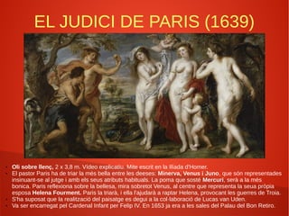 EL JUDICI DE PARIS (1639)
● Oli sobre llenç, 2 x 3,8 m. Vídeo explicatiu. Mite escrit en la Ilíada d'Homer.
● El pastor Paris ha de triar la més bella entre les deeses: Minerva, Venus i Juno, que són representades
insinuant-se al jutge i amb els seus atributs habituals. La poma que sosté Mercuri, serà a la més
bonica. Paris reflexiona sobre la bellesa, mira sobretot Venus, al centre que representa la seua pròpia
esposa Helena Fourment. Paris la triarà, i ella l'ajudarà a raptar Helena, provocant les guerres de Troia.
● S'ha suposat que la realització del paisatge es degui a la col·laboració de Lucas van Uden.
● Va ser encarregat pel Cardenal Infant per Felip IV. En 1653 ja era a les sales del Palau del Bon Retiro.
 