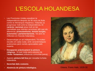 L'ESCOLA HOLANDESA
● Les Províncies Unides assoliren la
independència després de 80 anys de lluita
contra la Monarquia Hispànica. Holanda va
progressar molt amb la independència. El
caràcter nacional pesa molt en les
mentalitats que intenten accentuar allò que els
diferencia: protestantisme, domini burgés,
autonomia i parlamentarisme. Tot això es
reflecteix en l'escola holandesa.
● Desenvolupa un art independent. Té moltes
escoles en cada ciutat, amb característiques
autònomes però només apreciables pels
experts.
● Desapareix pràcticament la pintura
religiosa, i la que resta serà sobretot de
l'Antic Testament (influència comunitat jueva).
● Apareix pintura bèl·lica per ressaltar la lluita
holandesa.
● Severitat dels costums.
● Absència de pintura mitològica. Gitana. Frans Hals. 1628-30
 
