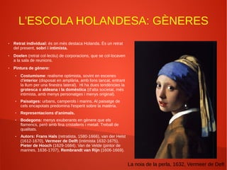 L'ESCOLA HOLANDESA: GÈNERES
● Retrat individual: és on més destaca Holanda. És un retrat
del present, sobri i intimista.
● Doelen (retrat col·lectiu) de corporacions, que se col·locaven
a la sala de reunions.
● Pintura de gènere:
● Costumisme: realisme optimista, sovint en escenes
d'interior (disposat en amplària, amb fons tancat, entrant
la llum per una finestra lateral). Hi ha dues tendències la
grotesca o aldeana i la domèstica (d'alta societat, més
intimista, amb menys personatges i menys original).
● Paisatges: urbans, camperols i marins. Al paisatge de
cels encapotats predomina l'esperit sobre la matèria.
● Representacions d'animals.
● Bodegons: menys exuberants en gènere que els
flamencs, però amb fina cristalleris i metall. Treball de
qualitats.
● Autors: Frans Hals (retratista, 1580-1666), van der Helst
(1612-1670), Vermeer de Delft (intimista 1632-1675),
Pieter de Hooch (1629-1684). Van de Velde (pintor de
marines, 1636-1707), Rembrandt van Rijn (1606-1669).
La noia de la perla, 1632, Vermeer de Deft
 