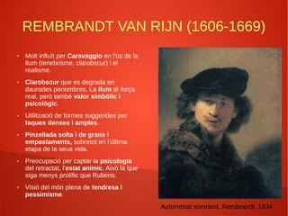 REMBRANDT VAN RIJN (1606-1669)
● Molt influït per Caravaggio en l'ús de la
llum (tenebrisme, clarobscur) i el
realisme.
● Clarobscur que es degrada en
daurades penombres. La llum té força
real, però també valor simbòlic i
psicològic.
● Utilització de formes suggerides per
taques denses i amples.
● Pinzellada solta i de grans i
empastaments, sobretot en l'última
etapa de la seua vida.
● Preocupació per captar la psicologia
del retractat, l'estat anímic. Això fa que
siga menys prolífic que Rubens.
● Visió del món plena de tendresa i
pessimisme.
Autorretrat somrient, Rembrandt, 1634
 