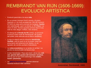 REMBRANDT VAN RIJN (1606-1669):
EVOLUCIÓ ARTÍSTICA
● Evolució paral·lela a la seua vida.
● En un primer moment l'èxit li somriu, té grans
ingresso ¡s i és molt acceptat per l'elit del moment.
El 1634 es casa amb una jove de burgesa, Saskia
van Uylemburgh, que li va donar un fill (Titus) i va
morir el 1642. Durant aquesta primera fase el seu
estil és més alegre i brillant, més dinàmic.
● El rebuig de la Ronda de Nit (1642), va provocar
el divorci entre l'estil de Rembrandt i els gustos
del públic (més abocats ara al dibuix detallista).
● A més la relació amb la minyona Hendrickje
Stoffels, amb la qual no es va poder casar per
prescripció del testament de Saskia, no va
agradar als cercles puritans holandesos.
● La ruïna econòmica no va tardar en arribar i va
perdre la seua pruada col·lecció d'art.
● A més Hendrickje i Titus van morir i ell es veu vell,
sol, apartat dels gustos del moment i arruïnat.
Això fa que el seu estil esdevinga més estàtic,
hostil i pesimista.
● La galeria d'autorretrats permet observar
aquesta evolució vital i artística.
Autorretrat, Rembrandt, 1669
 